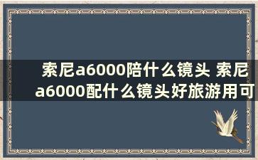 索尼a6000陪什么镜头 索尼a6000配什么镜头好旅游用可拍人像风景